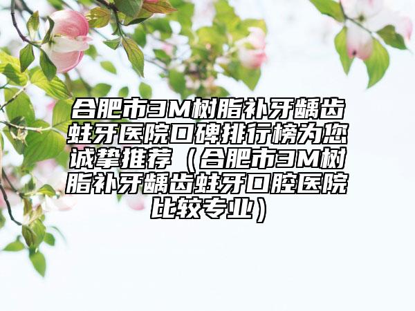 合肥市3M樹脂補(bǔ)牙齲齒蛀牙醫(yī)院口碑排行榜為您誠摯推薦（合肥市3M樹脂補(bǔ)牙齲齒蛀牙口腔醫(yī)院比較專業(yè)）