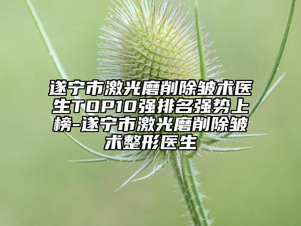 遂寧市激光磨削除皺術醫(yī)生TOP10強排名強勢上榜-遂寧市激光磨削除皺術整形醫(yī)生