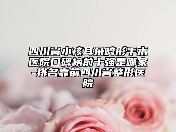 四川省小孩耳朵畸形手術(shù)醫(yī)院口碑榜前十強是哪家-排名靠前四川省整形醫(yī)院