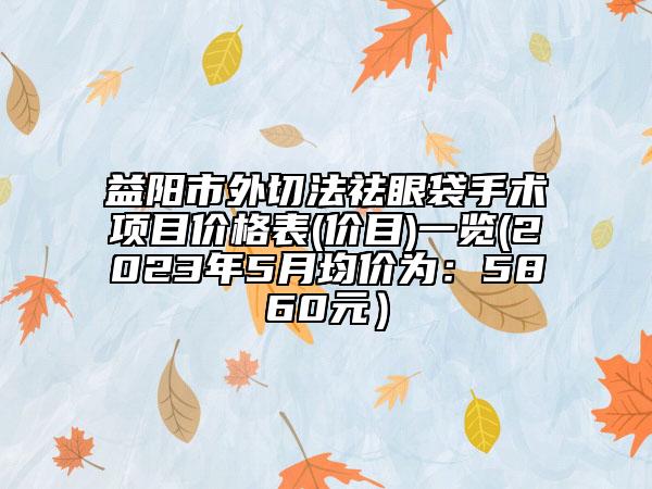 益陽市外切法祛眼袋手術(shù)項目價格表(價目)一覽(2023年5月均價為：5860元）