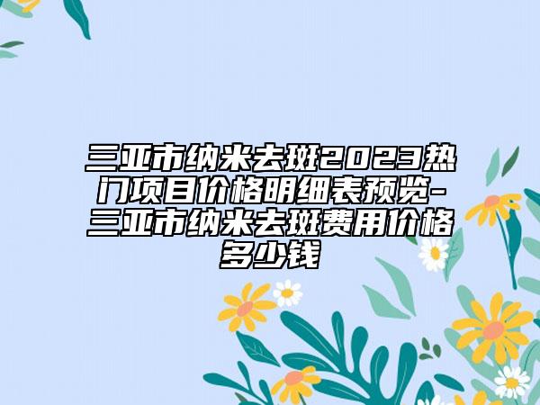 三亞市納米去斑2023熱門項(xiàng)目?jī)r(jià)格明細(xì)表預(yù)覽-三亞市納米去斑費(fèi)用價(jià)格多少錢