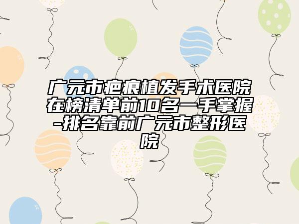 廣元市疤痕植發(fā)手術(shù)醫(yī)院在榜清單前10名一手掌握-排名靠前廣元市整形醫(yī)院