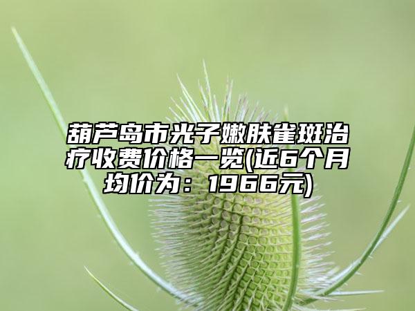 葫蘆島市光子嫩膚雀斑治療收費價格一覽(近6個月均價為：1966元)