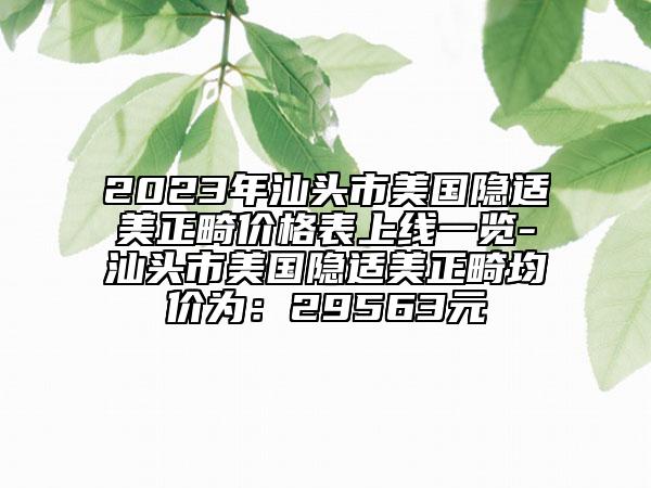 2023年汕頭市美國(guó)隱適美正畸價(jià)格表上線一覽-汕頭市美國(guó)隱適美正畸均價(jià)為：29563元