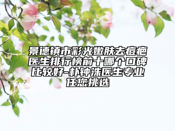 景德鎮(zhèn)市彩光嫩膚去痘疤醫(yī)生排行榜前十哪個(gè)口碑比較好-樸鐘洙醫(yī)生專(zhuān)業(yè)任您挑選