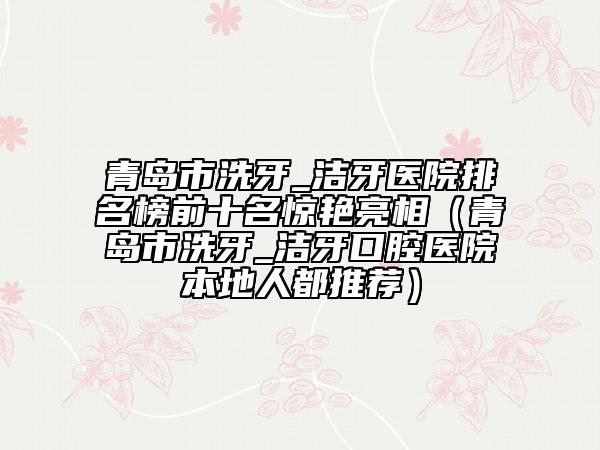 青島市洗牙_潔牙醫(yī)院排名榜前十名驚艷亮相（青島市洗牙_潔牙口腔醫(yī)院本地人都推薦）