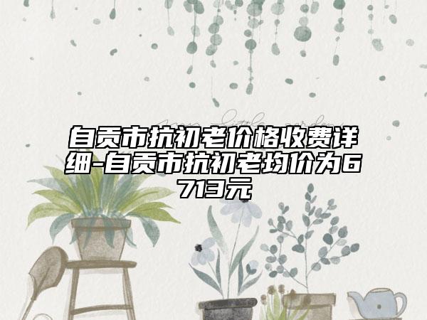 自貢市抗初老價格收費詳細-自貢市抗初老均價為6713元