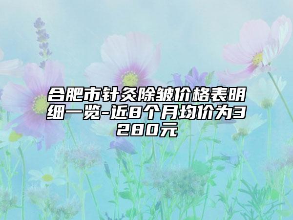 合肥市針灸除皺價(jià)格表明細(xì)一覽-近8個(gè)月均價(jià)為3280元