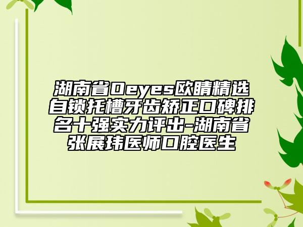 湖南省Oeyes歐睛精選自鎖托槽牙齒矯正口碑排名十強(qiáng)實(shí)力評出-湖南省張展瑋醫(yī)師口腔醫(yī)生