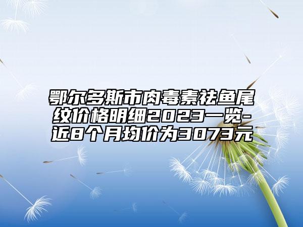 鄂爾多斯市肉毒素祛魚尾紋價(jià)格明細(xì)2023一覽-近8個(gè)月均價(jià)為3073元