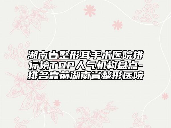 湖南省整形耳手術(shù)醫(yī)院排行榜TOP人氣機(jī)構(gòu)盤(pán)點(diǎn)-排名靠前湖南省整形醫(yī)院