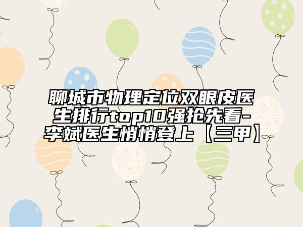 聊城市物理定位雙眼皮醫(yī)生排行top10強搶先看-李斌醫(yī)生悄悄登上【三甲】