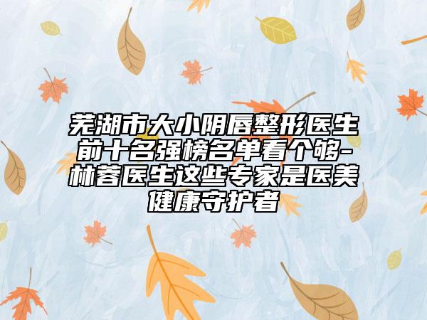 蕪湖市大小陰唇整形醫(yī)生前十名強(qiáng)榜名單看個(gè)夠-林蓉醫(yī)生這些專家是醫(yī)美健康守護(hù)者