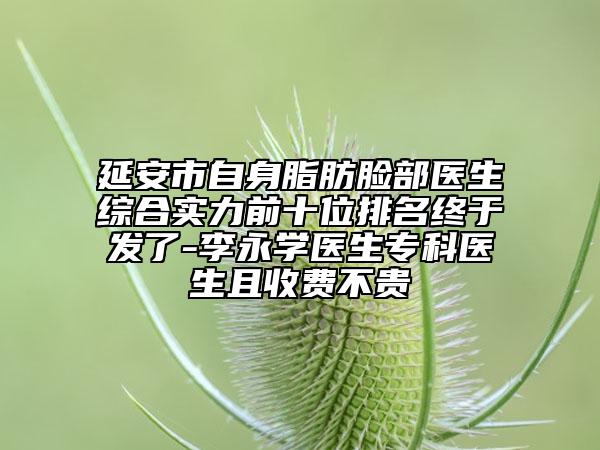 延安市自身脂肪臉部醫(yī)生綜合實力前十位排名終于發(fā)了-李永學醫(yī)生?？漆t(yī)生且收費不貴