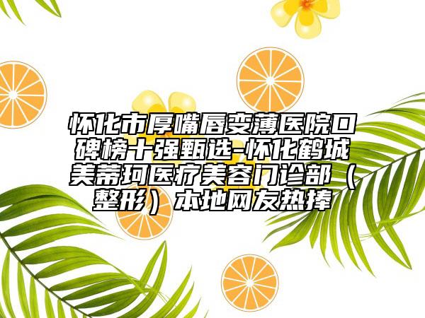 懷化市厚嘴唇變薄醫(yī)院口碑榜十強(qiáng)甄選-懷化鶴城美蒂珂醫(yī)療美容門診部（整形）本地網(wǎng)友熱捧