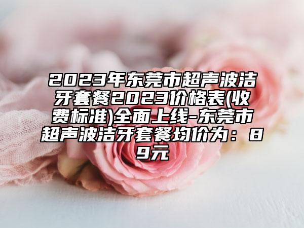 2023年?yáng)|莞市超聲波潔牙套餐2023價(jià)格表(收費(fèi)標(biāo)準(zhǔn))全面上線-東莞市超聲波潔牙套餐均價(jià)為：89元