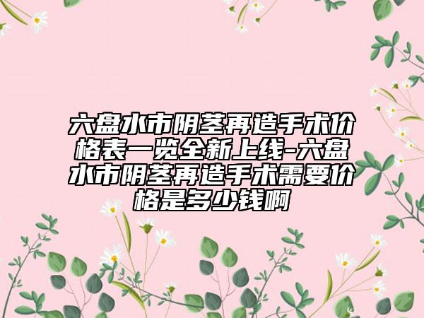 六盤(pán)水市陰莖再造手術(shù)價(jià)格表一覽全新上線-六盤(pán)水市陰莖再造手術(shù)需要價(jià)格是多少錢(qián)啊