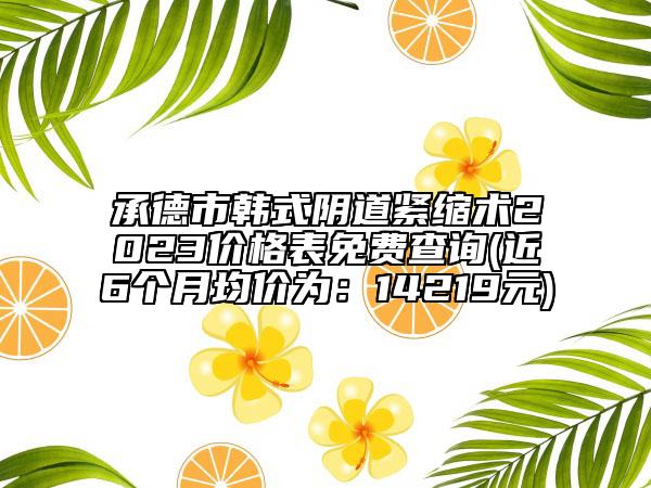 承德市韓式陰道緊縮術(shù)2023價(jià)格表免費(fèi)查詢(近6個(gè)月均價(jià)為：14219元)
