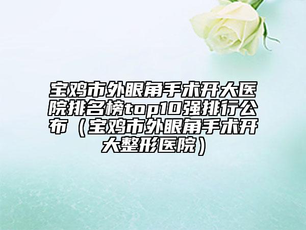 寶雞市外眼角手術(shù)開大醫(yī)院排名榜top10強排行公布（寶雞市外眼角手術(shù)開大整形醫(yī)院）