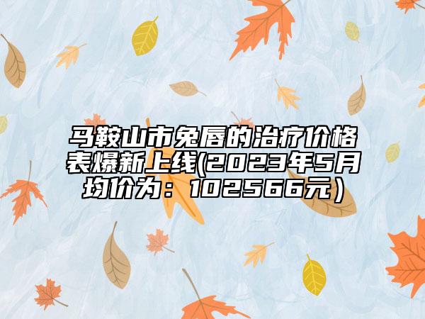 馬鞍山市兔唇的治療價(jià)格表爆新上線(2023年5月均價(jià)為：102566元）