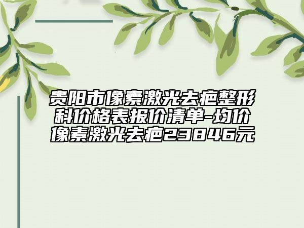 貴陽市像素激光去疤整形科價格表報價清單-均價像素激光去疤23846元