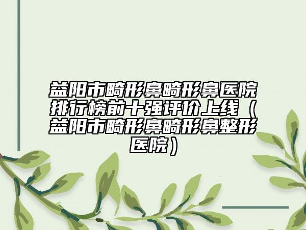益陽市畸形鼻畸形鼻醫(yī)院排行榜前十強評價上線（益陽市畸形鼻畸形鼻整形醫(yī)院）