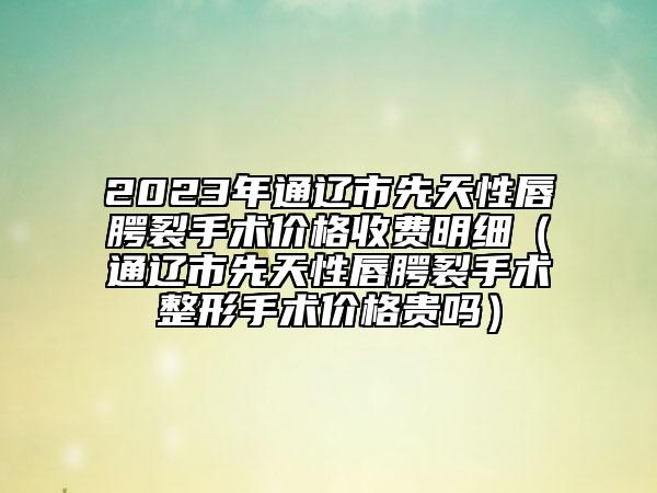 2023年通遼市先天性唇腭裂手術(shù)價格收費明細（通遼市先天性唇腭裂手術(shù)整形手術(shù)價格貴嗎）
