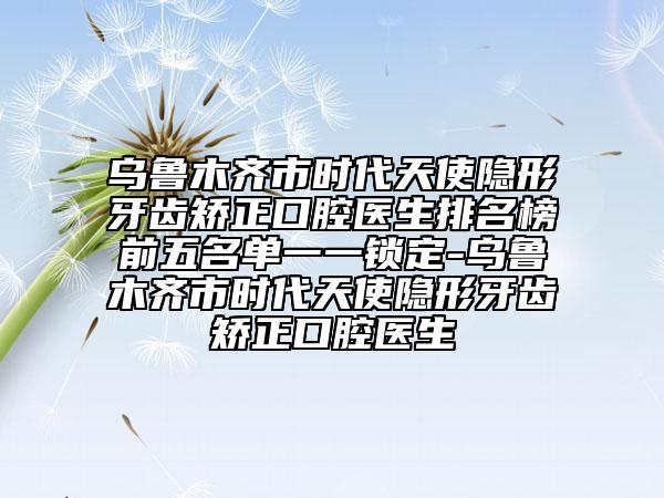 烏魯木齊市時(shí)代天使隱形牙齒矯正口腔醫(yī)生排名榜前五名單一一鎖定-烏魯木齊市時(shí)代天使隱形牙齒矯正口腔醫(yī)生