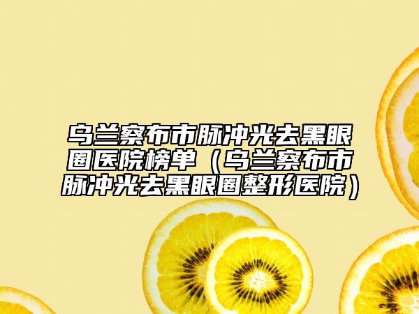 烏蘭察布市脈沖光去黑眼圈醫(yī)院榜單（烏蘭察布市脈沖光去黑眼圈整形醫(yī)院）