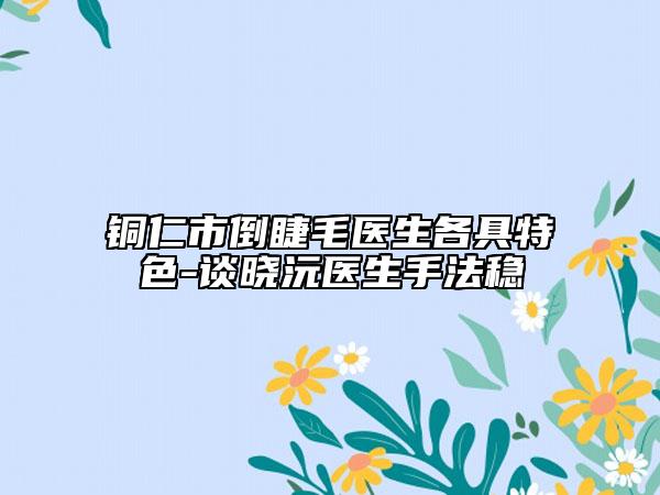 銅仁市倒睫毛醫(yī)生各具特色-談曉沅醫(yī)生手法穩(wěn)