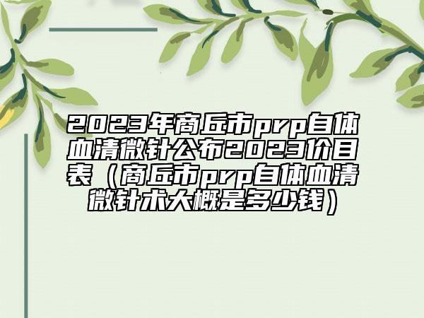 2023年商丘市prp自體血清微針公布2023價目表（商丘市prp自體血清微針術(shù)大概是多少錢）