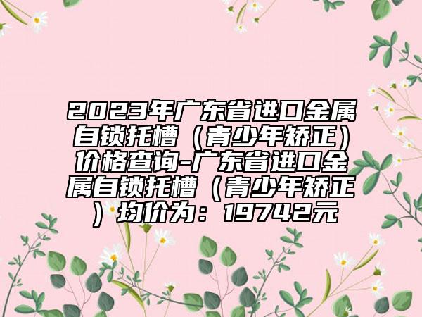 2023年廣東省進(jìn)口金屬自鎖托槽（青少年矯正）價(jià)格查詢-廣東省進(jìn)口金屬自鎖托槽（青少年矯正）均價(jià)為：19742元