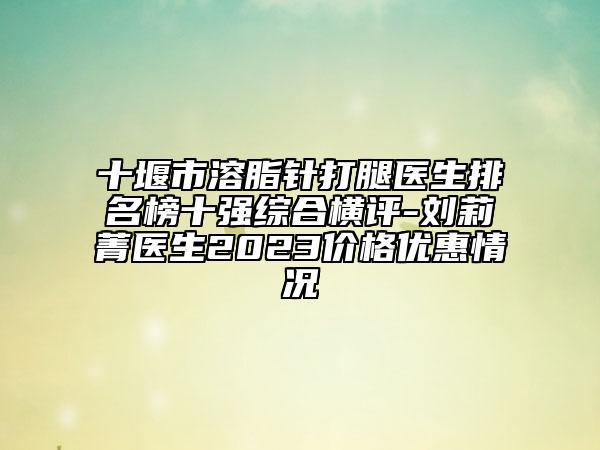 十堰市溶脂針打腿醫(yī)生排名榜十強綜合橫評-劉莉菁醫(yī)生2023價格優(yōu)惠情況