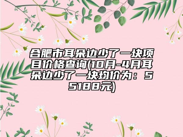 合肥市耳朵邊少了一塊項(xiàng)目?jī)r(jià)格查詢(10月-4月耳朵邊少了一塊均價(jià)為：55188元)