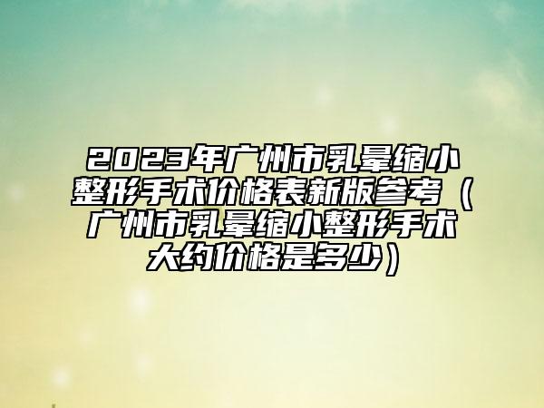 2023年廣州市乳暈縮小整形手術(shù)價格表新版參考（廣州市乳暈縮小整形手術(shù)大約價格是多少）