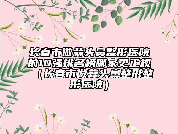 長春市做蒜頭鼻整形醫(yī)院前10強(qiáng)排名榜哪家更正規(guī)（長春市做蒜頭鼻整形整形醫(yī)院）