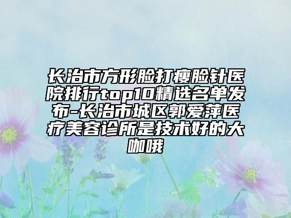 長(zhǎng)治市方形臉打瘦臉針醫(yī)院排行top10精選名單發(fā)布-長(zhǎng)治市城區(qū)郭愛(ài)萍醫(yī)療美容診所是技術(shù)好的大咖哦
