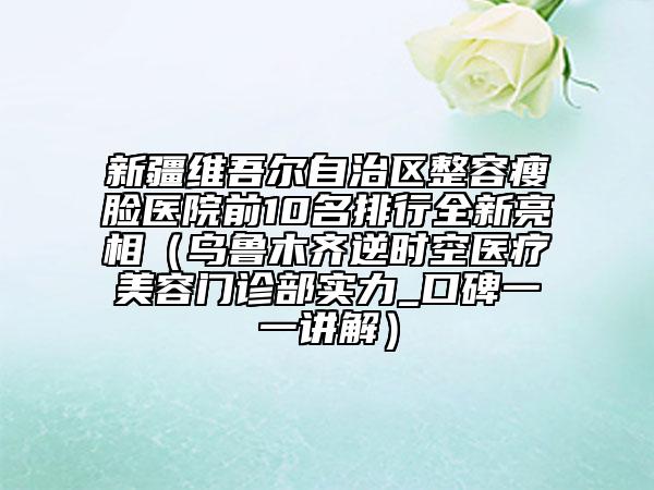 新疆維吾爾自治區(qū)整容瘦臉醫(yī)院前10名排行全新亮相（烏魯木齊逆時(shí)空醫(yī)療美容門(mén)診部實(shí)力_口碑一一講解）