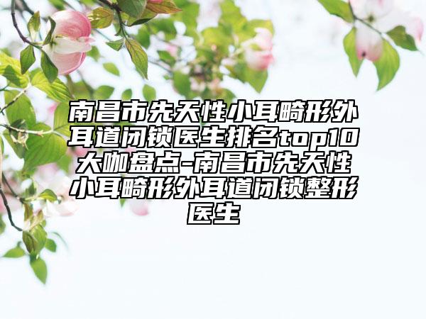 南昌市先天性小耳畸形外耳道閉鎖醫(yī)生排名top10大咖盤(pán)點(diǎn)-南昌市先天性小耳畸形外耳道閉鎖整形醫(yī)生