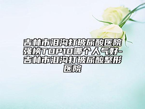 吉林市淚溝打玻尿酸醫(yī)院強榜TOP10哪個人氣好-吉林市淚溝打玻尿酸整形醫(yī)院