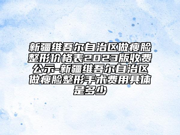 新疆維吾爾自治區(qū)做瘦臉整形價(jià)格表2023版收費(fèi)公示-新疆維吾爾自治區(qū)做瘦臉整形手術(shù)費(fèi)用具體是多少