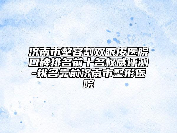 濟(jì)南市整容割雙眼皮醫(yī)院口碑排名前十名權(quán)威評(píng)測(cè)-排名靠前濟(jì)南市整形醫(yī)院