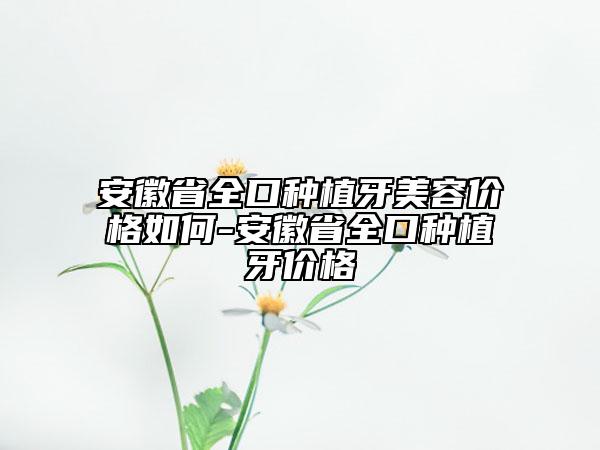 安徽省全口種植牙美容價格如何-安徽省全口種植牙價格