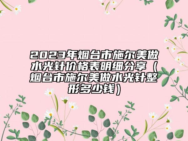 2023年煙臺(tái)市施爾美做水光針價(jià)格表明細(xì)分享（煙臺(tái)市施爾美做水光針整形多少錢）
