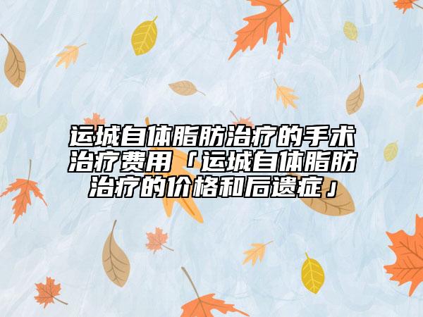 運(yùn)城自體脂肪治療的手術(shù)治療費(fèi)用「運(yùn)城自體脂肪治療的價格和后遺癥」