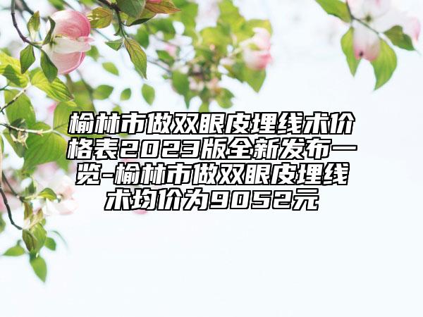 榆林市做雙眼皮埋線術(shù)價(jià)格表2023版全新發(fā)布一覽-榆林市做雙眼皮埋線術(shù)均價(jià)為9052元
