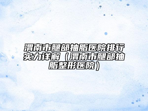 渭南市腿部抽脂醫(yī)院排行實(shí)力詳解（渭南市腿部抽脂整形醫(yī)院）