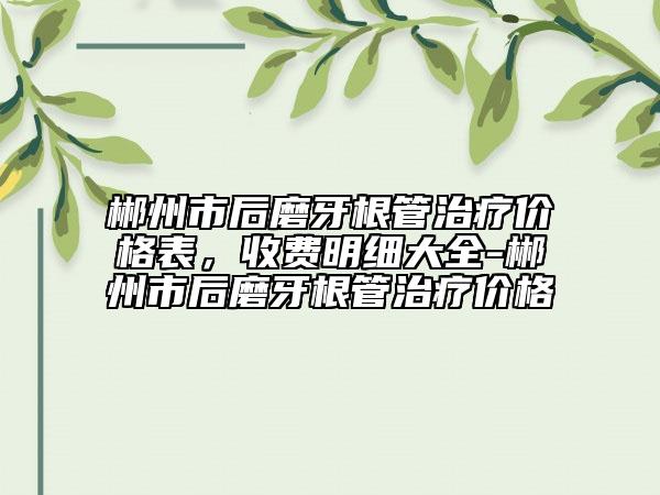 郴州市后磨牙根管治療價(jià)格表，收費(fèi)明細(xì)大全-郴州市后磨牙根管治療價(jià)格