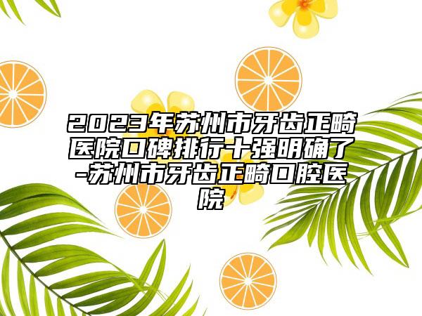 2023年蘇州市牙齒正畸醫(yī)院口碑排行十強明確了-蘇州市牙齒正畸口腔醫(yī)院