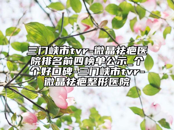 三門峽市tvr-微晶祛疤醫(yī)院排名前四榜單公示_個個好口碑-三門峽市tvr-微晶祛疤整形醫(yī)院